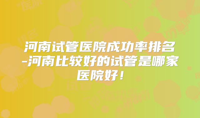 河南试管医院成功率排名-河南比较好的试管是哪家医院好!