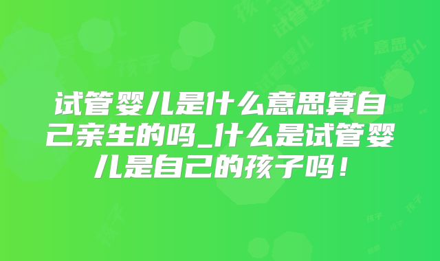 试管婴儿是什么意思算自己亲生的吗_什么是试管婴儿是自己的孩子吗！