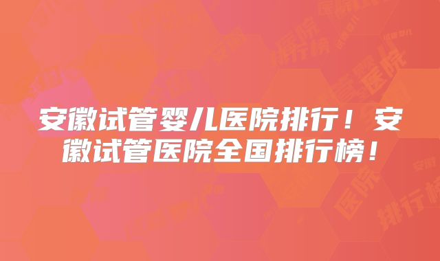 安徽试管婴儿医院排行！安徽试管医院全国排行榜！
