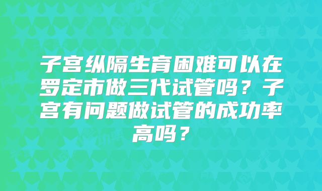 子宫纵隔生育困难可以在罗定市做三代试管吗?子宫有问题做试管的成功率高吗?