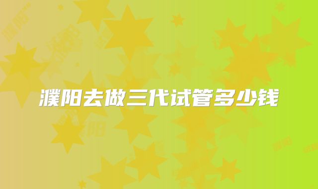 濮阳去做三代试管多少钱