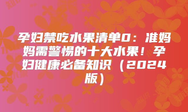 孕妇禁吃水果清单0:准妈妈需警惕的十大水果!孕妇健康必备知识(2024版)