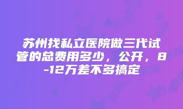 苏州找私立医院做三代试管的总费用多少，公开，8-12万差不多搞定