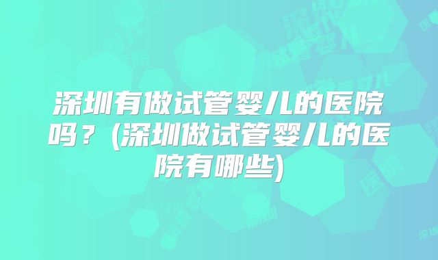 深圳有做试管婴儿的医院吗?(深圳做试管婴儿的医院有哪些)