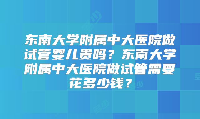 东南大学附属中大医院做试管婴儿贵吗？东南大学附属中大医院做试管需要花多少钱？