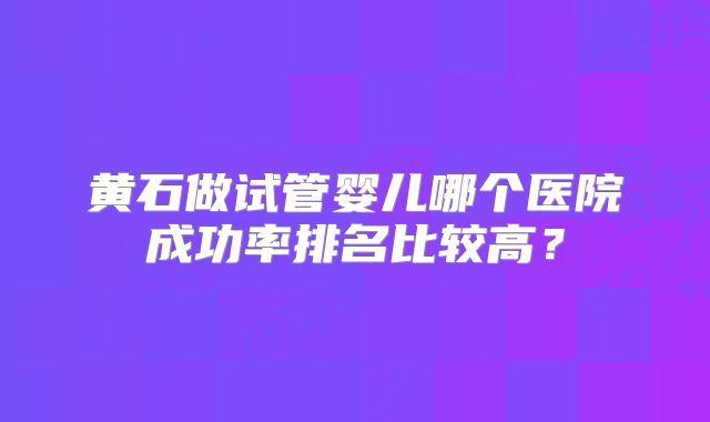 黄石做试管婴儿哪个医院成功率排名比较高?