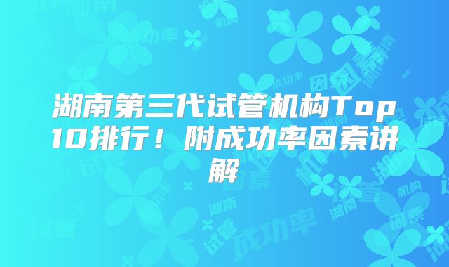 湖南第三代试管机构Top10排行！附成功率因素讲解