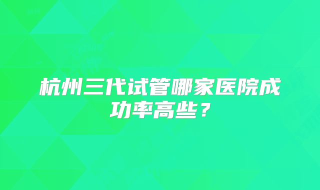 杭州三代试管哪家医院成功率高些?