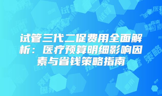 试管三代二促费用全面解析：医疗预算明细影响因素与省钱策略指南