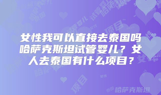女性我可以直接去泰国吗哈萨克斯坦试管婴儿？女人去泰国有什么项目？