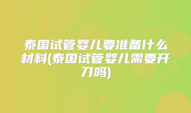 泰国试管婴儿要准备什么材料(泰国试管婴儿需要开刀吗)