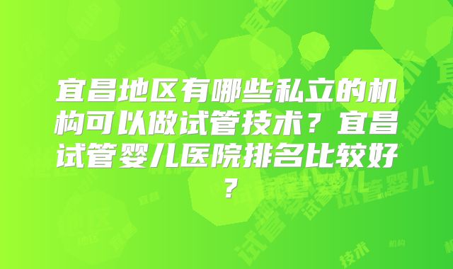 宜昌地区有哪些私立的机构可以做试管技术？宜昌试管婴儿医院排名比较好？