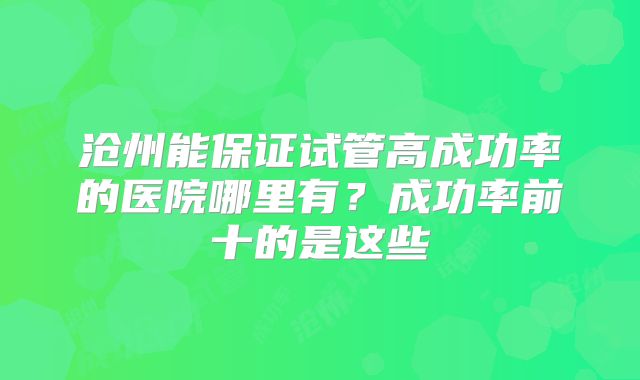 沧州能保证试管高成功率的医院哪里有？成功率前十的是这些