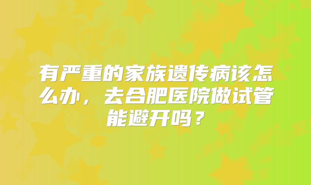 有严重的家族遗传病该怎么办，去合肥医院做试管能避开吗？