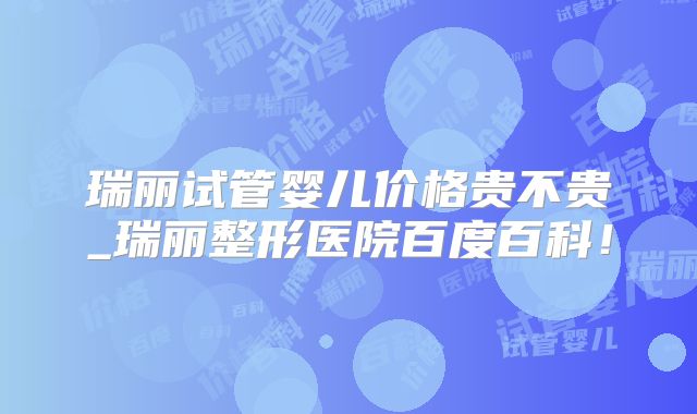 瑞丽试管婴儿价格贵不贵_瑞丽整形医院百度百科！
