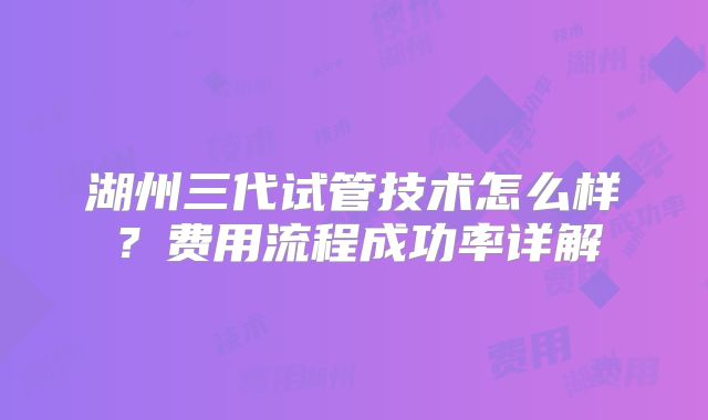 湖州三代试管技术怎么样？费用流程成功率详解