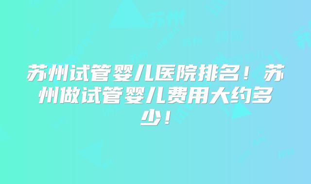 苏州试管婴儿医院排名！苏州做试管婴儿费用大约多少！