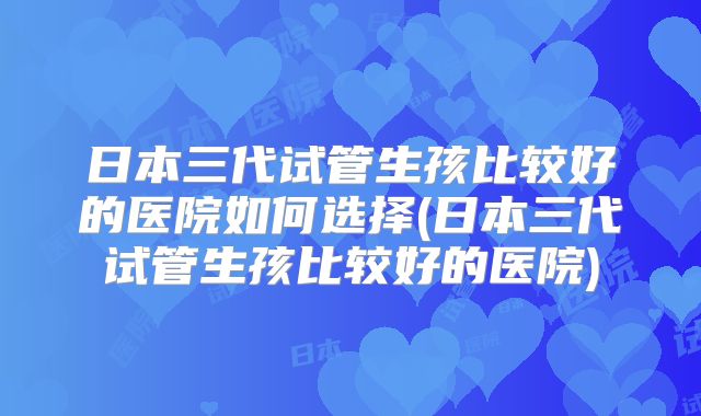 日本三代试管生孩比较好的医院如何选择(日本三代试管生孩比较好的医院)