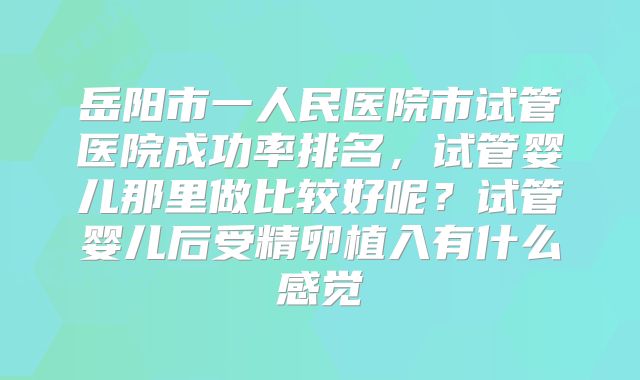 岳阳市一人民医院市试管医院成功率排名，试管婴儿那里做比较好呢？试管婴儿后受精卵植入有什么感觉