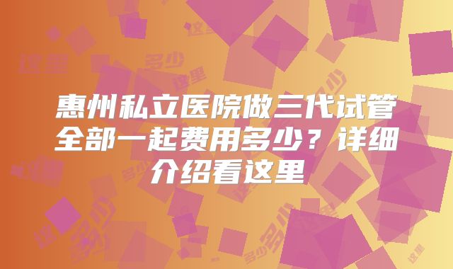 惠州私立医院做三代试管全部一起费用多少?详细介绍看这里