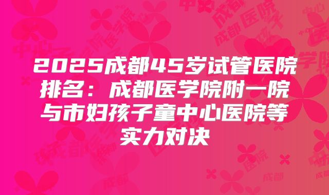 2025成都45岁试管医院排名：成都医学院附一院与市妇孩子童中心医院等实力对决