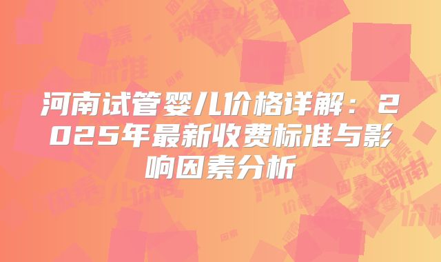 河南试管婴儿价格详解：2025年最新收费标准与影响因素分析