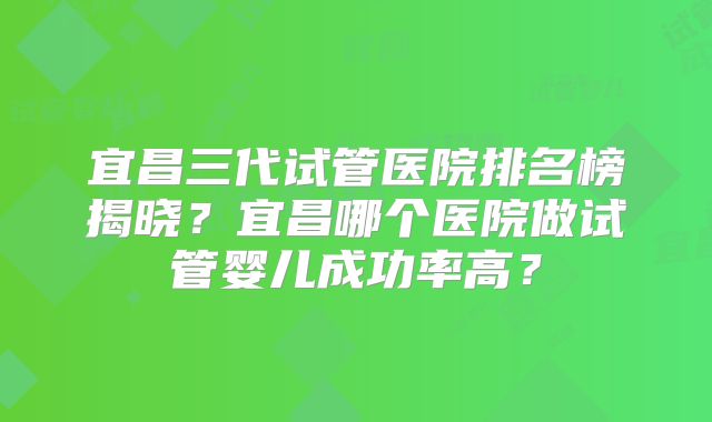 宜昌三代试管医院排名榜揭晓？宜昌哪个医院做试管婴儿成功率高？