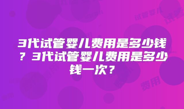 3代试管婴儿费用是多少钱？3代试管婴儿费用是多少钱一次？