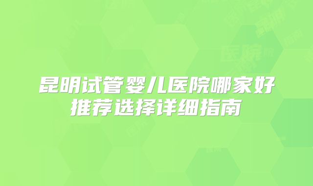 昆明试管婴儿医院哪家好推荐选择详细指南