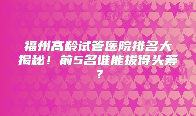 福州高龄试管医院排名大揭秘！前5名谁能拔得头筹？