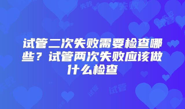 试管二次失败需要检查哪些？试管两次失败应该做什么检查