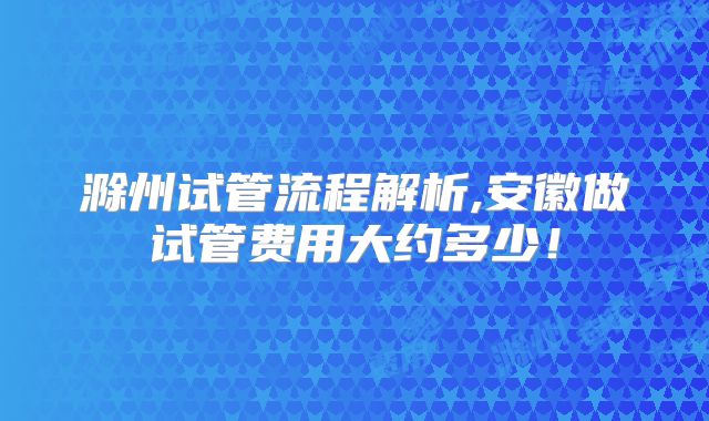 滁州试管流程解析,安徽做试管费用大约多少！