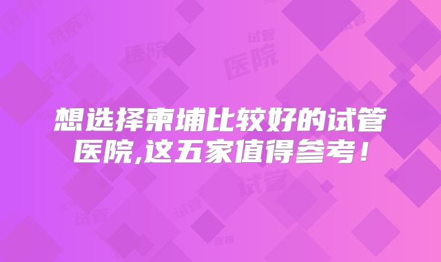 想选择柬埔比较好的试管医院,这五家值得参考！