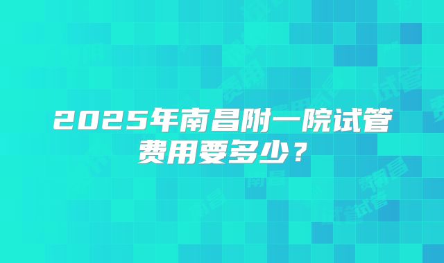 2025年南昌附一院试管费用要多少？