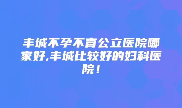 丰城不孕不育公立医院哪家好,丰城比较好的妇科医院！