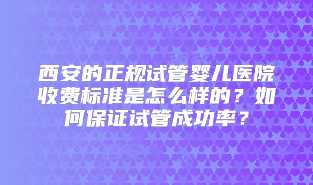 西安的正规试管婴儿医院收费标准是怎么样的?如何保证试管成功率?