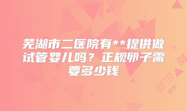 芜湖市二医院有**提供做试管婴儿吗?正规卵子需要多少钱