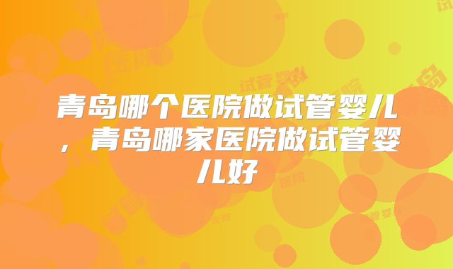 青岛哪个医院做试管婴儿,青岛哪家医院做试管婴儿好
