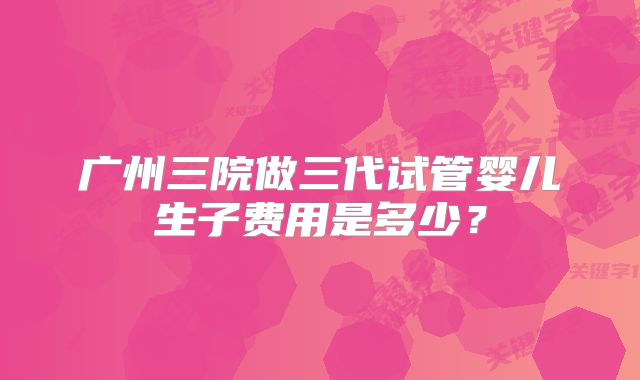广州三院做三代试管婴儿生子费用是多少？