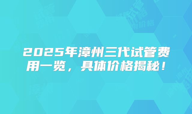 2025年漳州三代试管费用一览，具体价格揭秘！