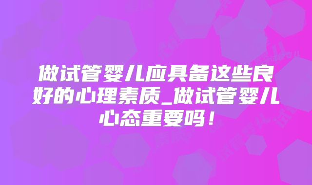 做试管婴儿应具备这些良好的心理素质_做试管婴儿心态重要吗!