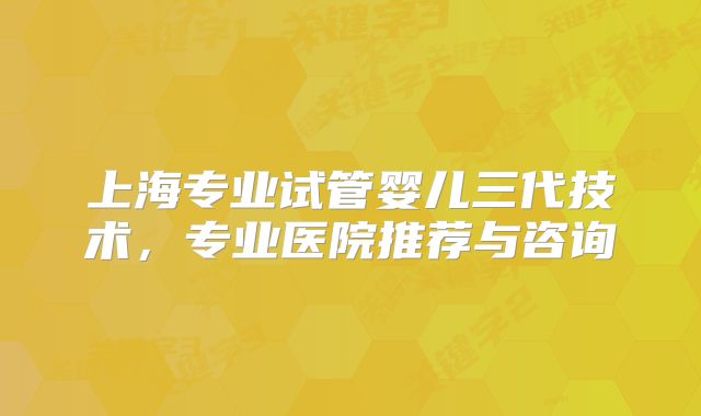 上海专业试管婴儿三代技术,专业医院推荐与咨询