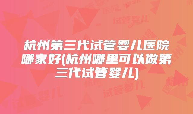 杭州第三代试管婴儿医院哪家好(杭州哪里可以做第三代试管婴儿)