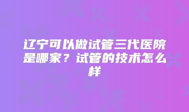 辽宁可以做试管三代医院是哪家?试管的技术怎么样