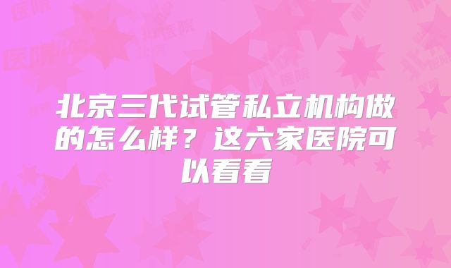 北京三代试管私立机构做的怎么样？这六家医院可以看看