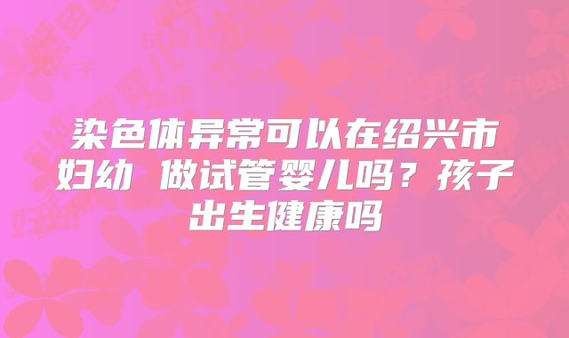染色体异常可以在绍兴市妇幼 做试管婴儿吗?孩子出生健康吗