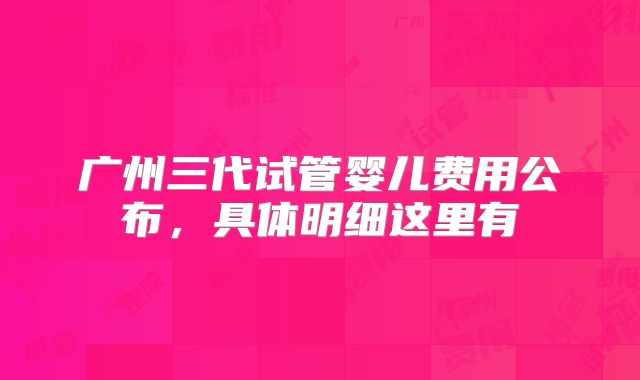 广州三代试管婴儿费用公布，具体明细这里有