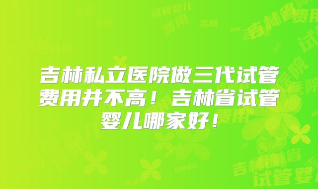 吉林私立医院做三代试管费用并不高！吉林省试管婴儿哪家好！