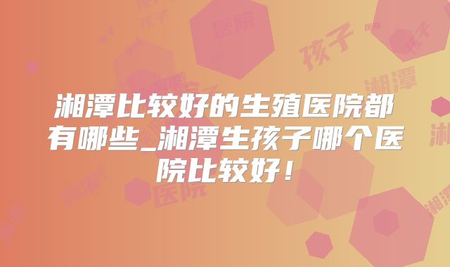 湘潭比较好的生殖医院都有哪些_湘潭生孩子哪个医院比较好!