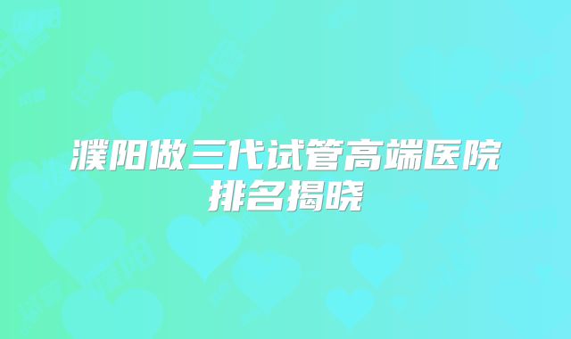 濮阳做三代试管高端医院排名揭晓